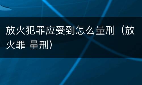 放火犯罪应受到怎么量刑（放火罪 量刑）