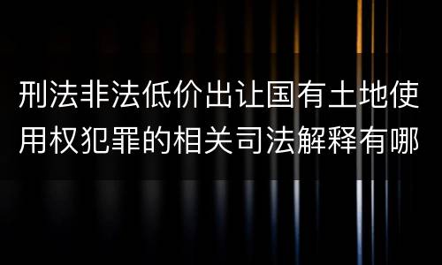 刑法非法低价出让国有土地使用权犯罪的相关司法解释有哪些重要规定