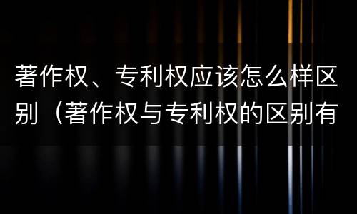 著作权、专利权应该怎么样区别（著作权与专利权的区别有哪些）