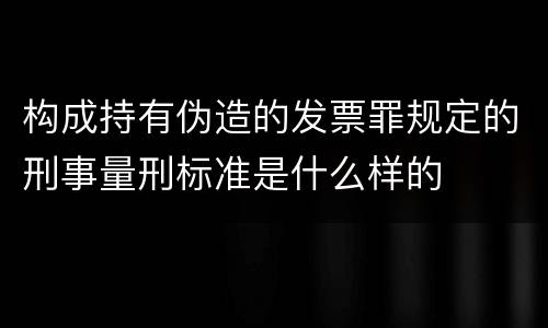 构成持有伪造的发票罪规定的刑事量刑标准是什么样的