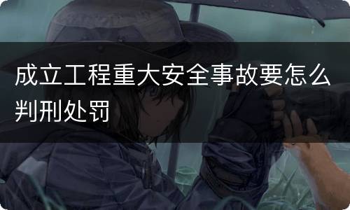 成立工程重大安全事故要怎么判刑处罚