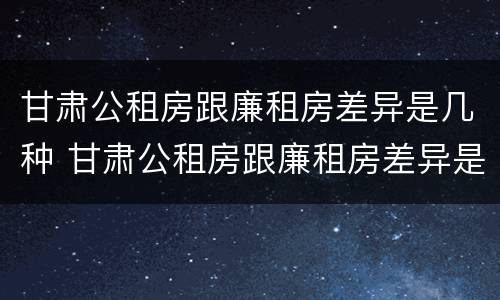 甘肃公租房跟廉租房差异是几种 甘肃公租房跟廉租房差异是几种情况