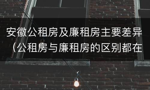 安徽公租房及廉租房主要差异（公租房与廉租房的区别都在此,别再搞错了!）