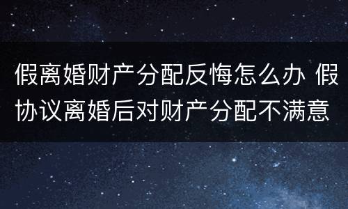 假离婚财产分配反悔怎么办 假协议离婚后对财产分配不满意怎么办