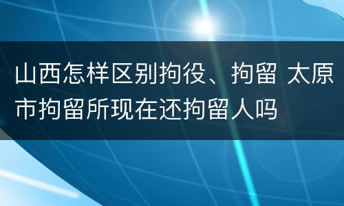 山西怎样区别拘役、拘留 太原市拘留所现在还拘留人吗
