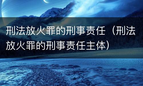 刑法放火罪的刑事责任（刑法放火罪的刑事责任主体）