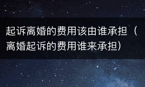 起诉离婚的费用该由谁承担（离婚起诉的费用谁来承担）