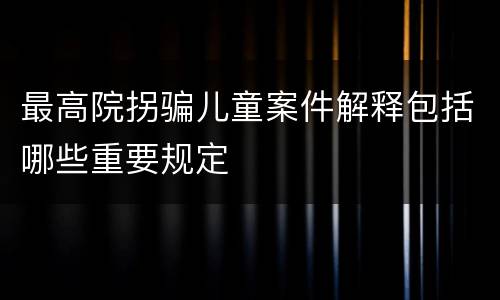 最高院拐骗儿童案件解释包括哪些重要规定