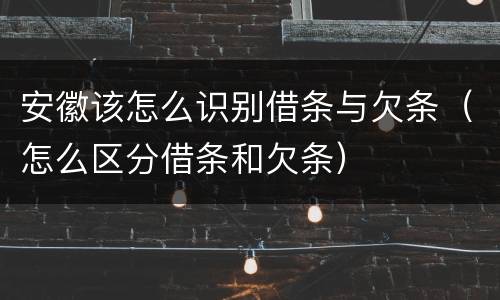 安徽该怎么识别借条与欠条（怎么区分借条和欠条）