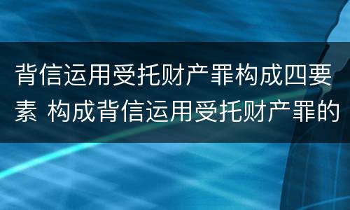 背信运用受托财产罪构成四要素 构成背信运用受托财产罪的立案标准是