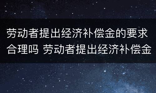 劳动者提出经济补偿金的要求合理吗 劳动者提出经济补偿金的要求合理吗