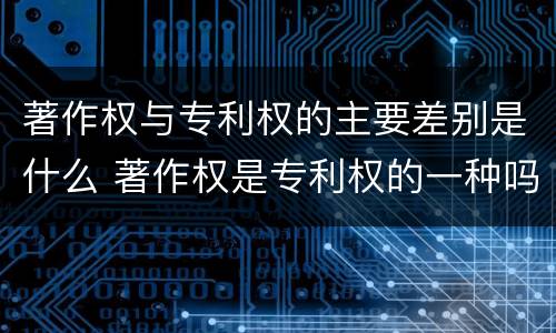 著作权与专利权的主要差别是什么 著作权是专利权的一种吗