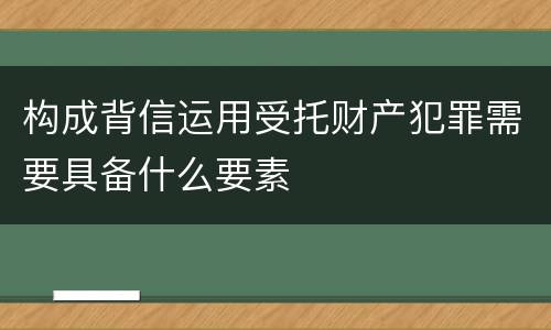 构成背信运用受托财产犯罪需要具备什么要素