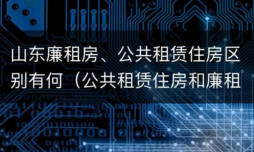 山东廉租房、公共租赁住房区别有何（公共租赁住房和廉租住房的区别）