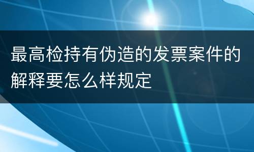 最高检持有伪造的发票案件的解释要怎么样规定
