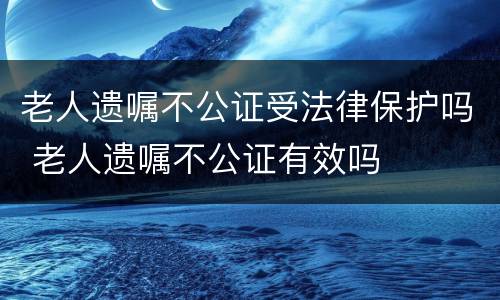 老人遗嘱不公证受法律保护吗 老人遗嘱不公证有效吗
