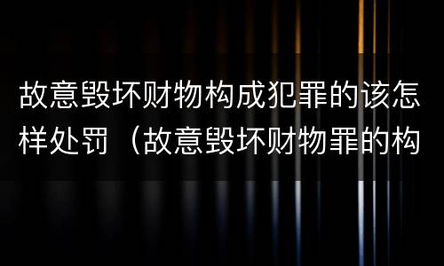 故意毁坏财物构成犯罪的该怎样处罚（故意毁坏财物罪的构成要件是什么?如何处罚?）