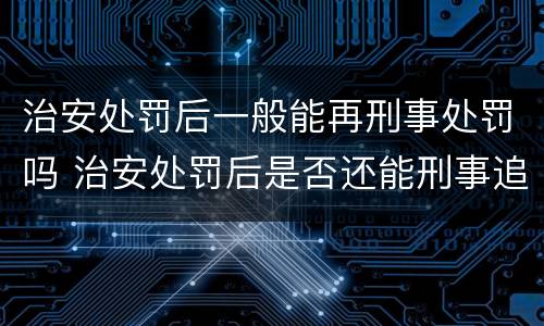 治安处罚后一般能再刑事处罚吗 治安处罚后是否还能刑事追究