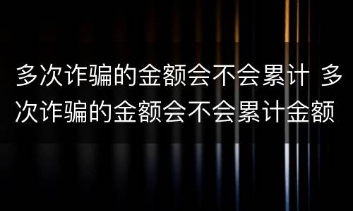 多次诈骗的金额会不会累计 多次诈骗的金额会不会累计金额