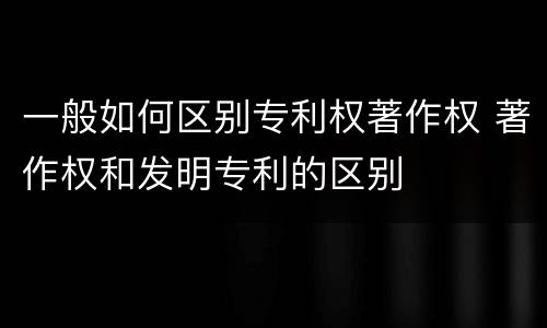 一般如何区别专利权著作权 著作权和发明专利的区别