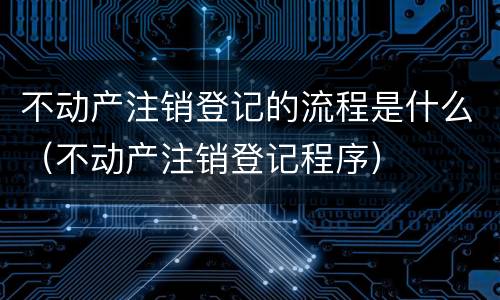 不动产注销登记的流程是什么（不动产注销登记程序）