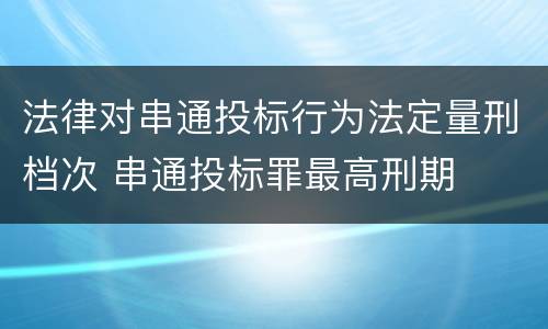 法律对串通投标行为法定量刑档次 串通投标罪最高刑期
