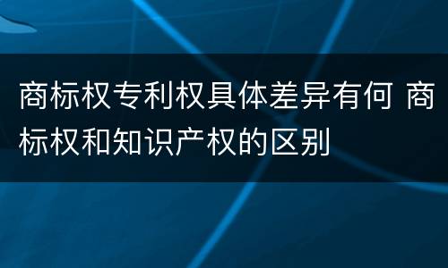 商标权专利权具体差异有何 商标权和知识产权的区别