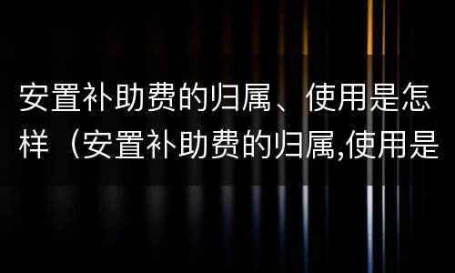 安置补助费的归属、使用是怎样（安置补助费的归属,使用是怎样的）