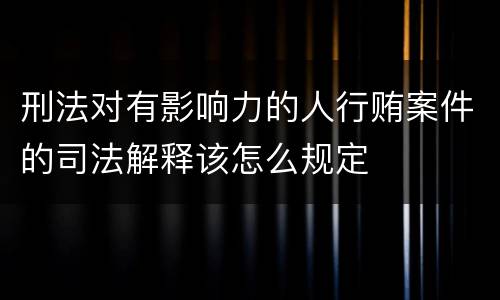 刑法对有影响力的人行贿案件的司法解释该怎么规定
