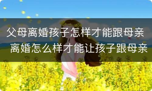 父母离婚孩子怎样才能跟母亲 离婚怎么样才能让孩子跟母亲