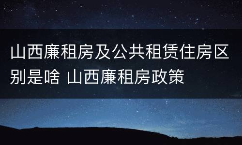 山西廉租房及公共租赁住房区别是啥 山西廉租房政策