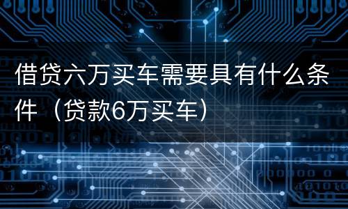 借贷六万买车需要具有什么条件（贷款6万买车）