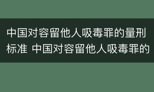 中国对容留他人吸毒罪的量刑标准 中国对容留他人吸毒罪的量刑标准是什么