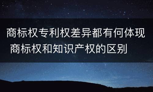 商标权专利权差异都有何体现 商标权和知识产权的区别
