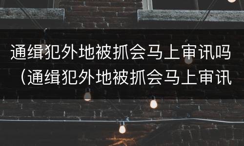 通缉犯外地被抓会马上审讯吗（通缉犯外地被抓会马上审讯吗）