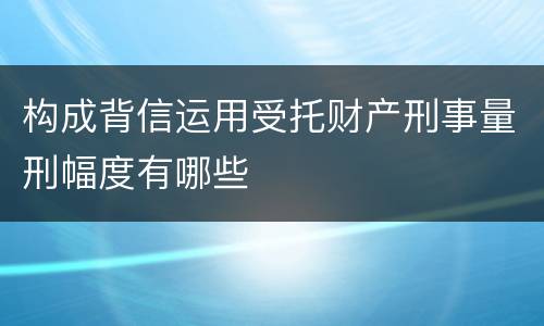 构成背信运用受托财产刑事量刑幅度有哪些