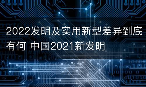 2022发明及实用新型差异到底有何 中国2021新发明