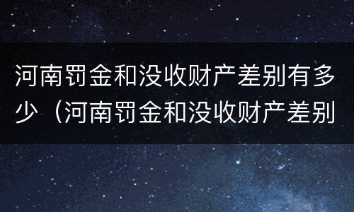 河南罚金和没收财产差别有多少（河南罚金和没收财产差别有多少呢）