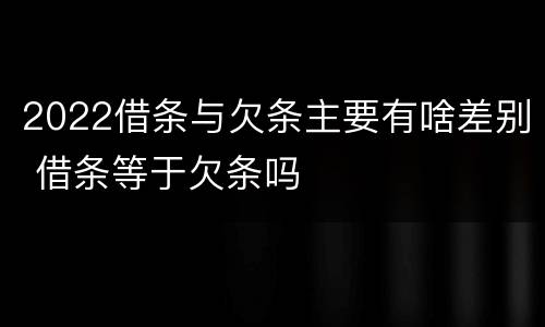 2022借条与欠条主要有啥差别 借条等于欠条吗