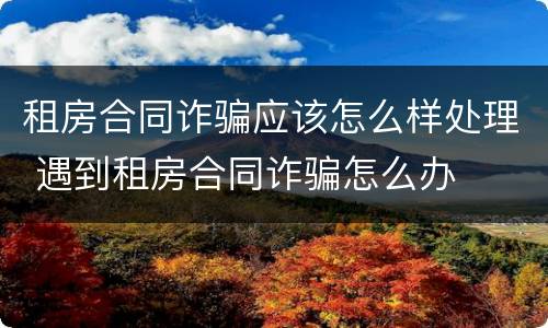 租房合同诈骗应该怎么样处理 遇到租房合同诈骗怎么办