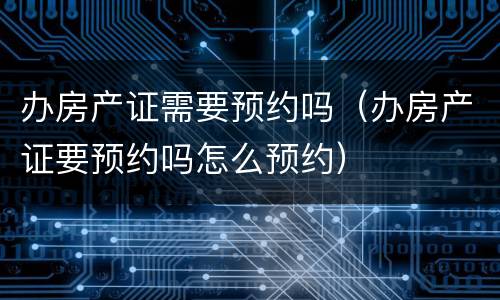 办房产证需要预约吗（办房产证要预约吗怎么预约）