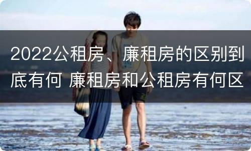 2022公租房、廉租房的区别到底有何 廉租房和公租房有何区别