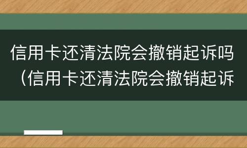 信用卡还清法院会撤销起诉吗（信用卡还清法院会撤销起诉吗）
