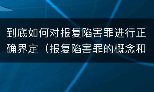 到底如何对报复陷害罪进行正确界定（报复陷害罪的概念和构成特征）