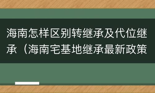 海南怎样区别转继承及代位继承（海南宅基地继承最新政策）
