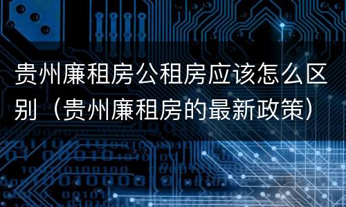 贵州廉租房公租房应该怎么区别（贵州廉租房的最新政策）