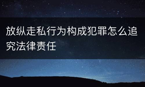 放纵走私行为构成犯罪怎么追究法律责任