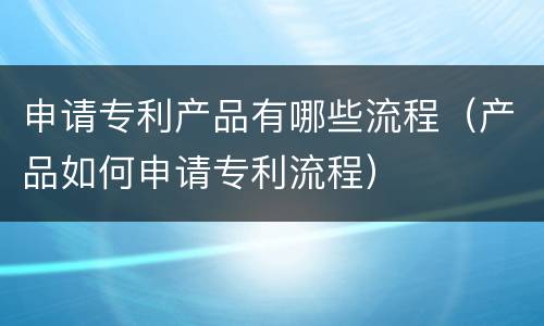 申请专利产品有哪些流程（产品如何申请专利流程）