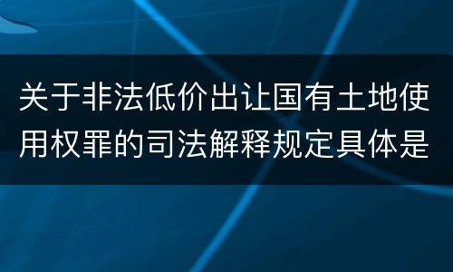 关于非法低价出让国有土地使用权罪的司法解释规定具体是什么