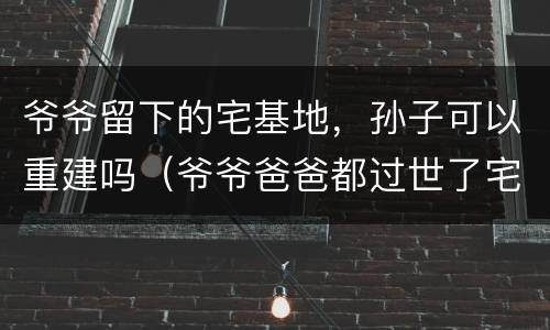 爷爷留下的宅基地，孙子可以重建吗（爷爷爸爸都过世了宅基地可以由孙女继承吗）